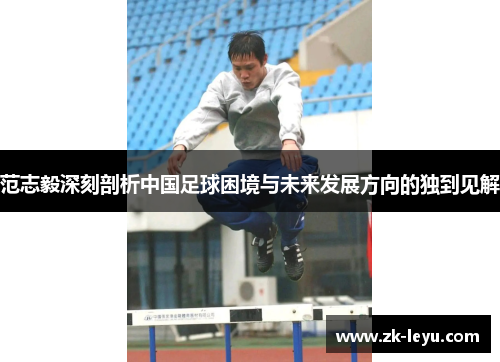 范志毅深刻剖析中国足球困境与未来发展方向的独到见解