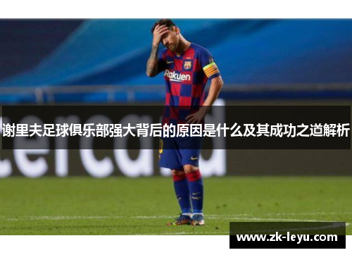 谢里夫足球俱乐部强大背后的原因是什么及其成功之道解析 谢里夫足球俱乐部强大背后的原因是什么及其成功之道解析