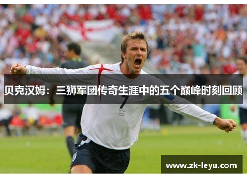 贝克汉姆:三狮军团传奇生涯中的五个巅峰时刻回顾 贝克汉姆:三狮军团传奇生涯中的五个巅峰时刻回顾