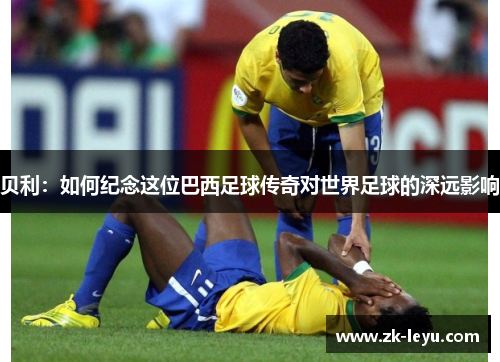 贝利：如何纪念这位巴西足球传奇对世界足球的深远影响