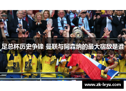 足总杯历史争锋 曼联与阿森纳的最大宿敌是谁 足总杯历史争锋 曼联与阿森纳的最大宿敌是谁