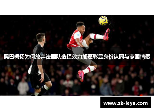 奥巴梅扬为何放弃法国队选择效力加蓬彰显身份认同与家国情感 奥巴梅扬为何放弃法国队选择效力加蓬彰显身份认同与家国情感