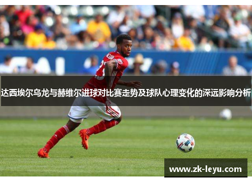 达西埃尔乌龙与赫维尔进球对比赛走势及球队心理变化的深远影响分析 达西埃尔乌龙与赫维尔进球对比赛走势及球队心理变化的深远影响分析