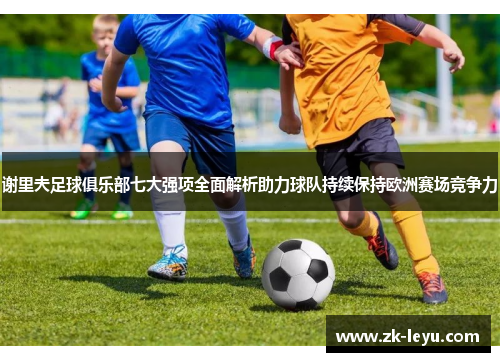 谢里夫足球俱乐部七大强项全面解析助力球队持续保持欧洲赛场竞争力