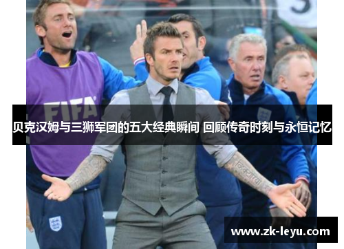 贝克汉姆与三狮军团的五大经典瞬间 回顾传奇时刻与永恒记忆