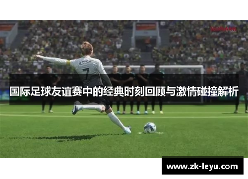 国际足球友谊赛中的经典时刻回顾与激情碰撞解析 国际足球友谊赛中的经典时刻回顾与激情碰撞解析