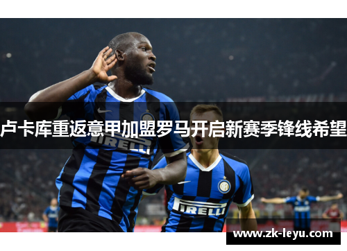 卢卡库重返意甲加盟罗马开启新赛季锋线希望
