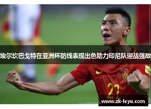 埃尔坎巴戈特在亚洲杯防线表现出色助力印尼队迎战强敌