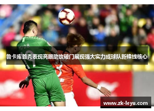 鲁卡库首秀表现亮眼助攻破门展现强大实力成球队新锋线核心