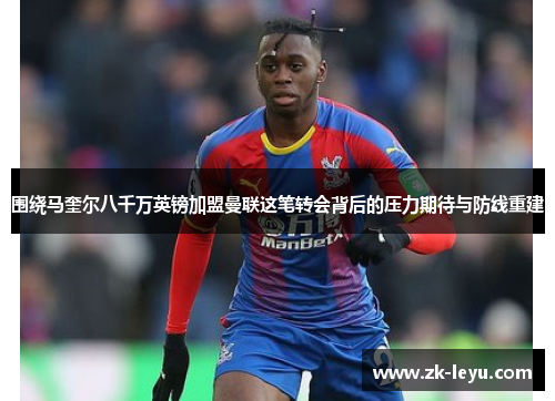 围绕马奎尔八千万英镑加盟曼联这笔转会背后的压力期待与防线重建