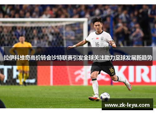 拉伊科维奇高价转会沙特联赛引发全球关注助力足球发展新趋势